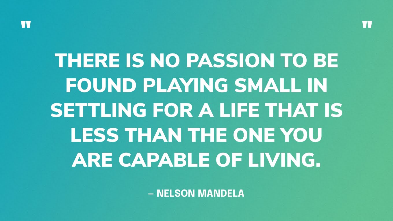 “There is no passion to be found playing small in settling for a life that is less than the one you are capable of living.” — Nelson Mandela