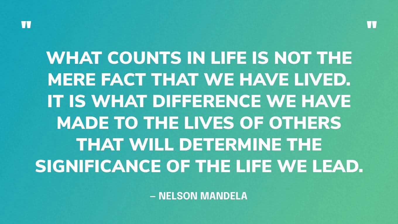 “What counts in life is not the mere fact that we have lived. It is what difference we have made to the lives of others that will determine the significance of the life we lead.” — Nelson Mandela
