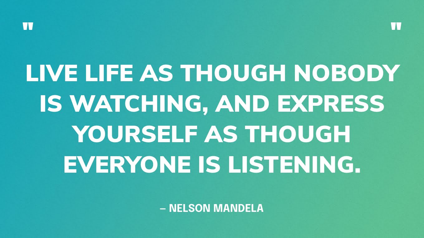“Live life as though nobody is watching, and express yourself as though everyone is listening.” — Nelson Mandela