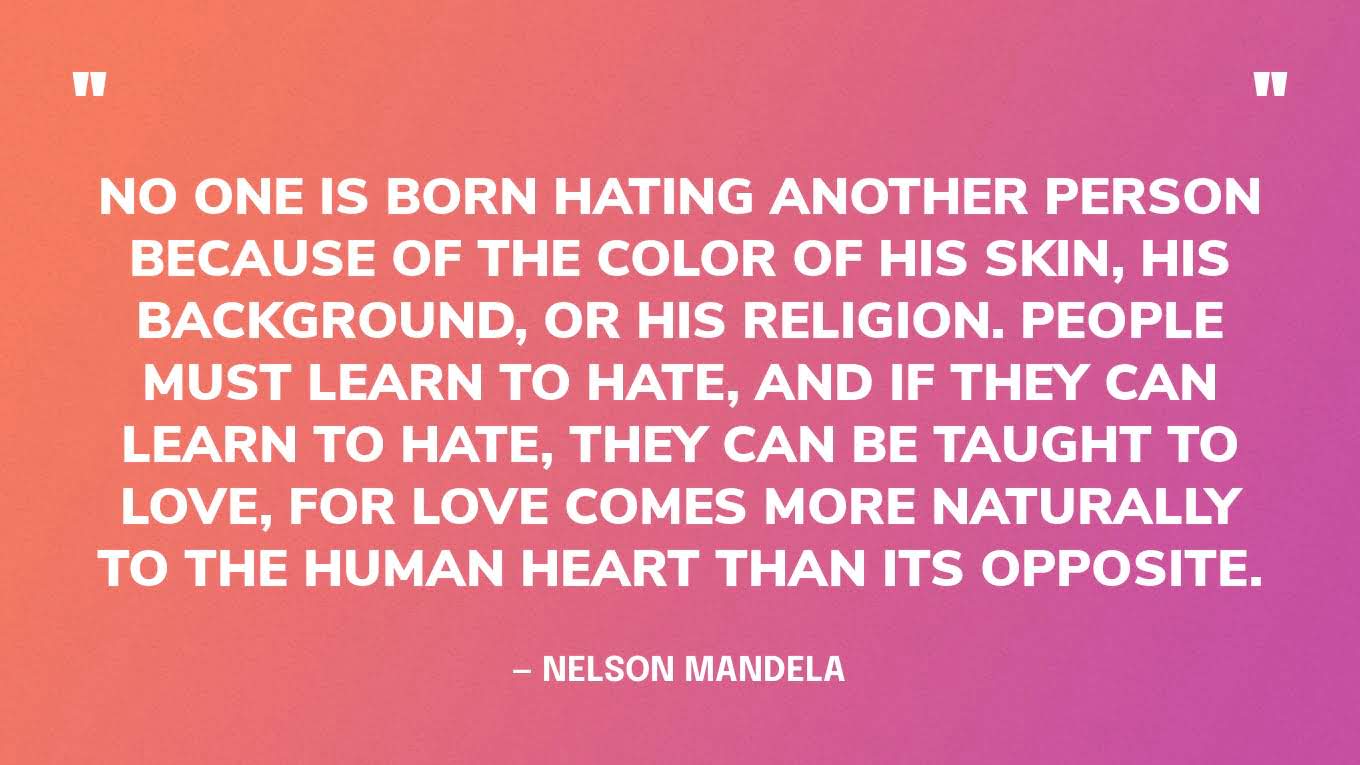 “No one is born hating another person because of the color of his skin, or his background, or his religion. People must learn to hate, and if they can learn to hate, they can be taught to love, for love comes more naturally to the human heart than its opposite.” — Nelson Mandela