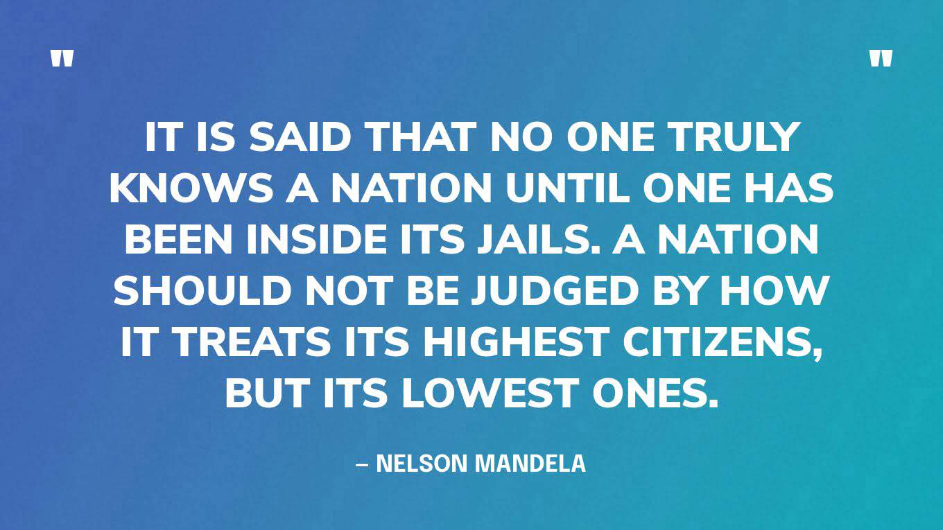 “It is said that no one truly knows a nation until one has been inside its jails. A nation should not be judged by how it treats its highest citizens, but its lowest ones.” — Nelson Mandela