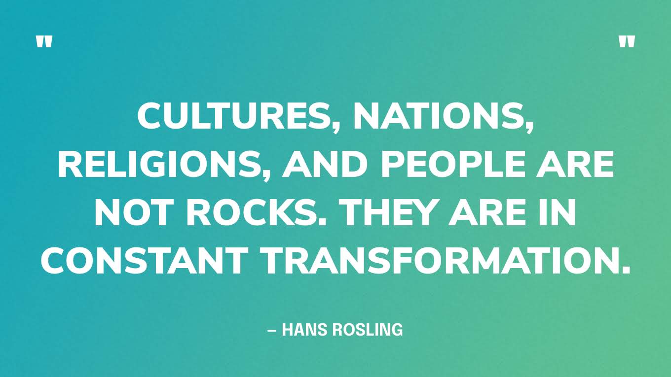 “Cultures, nations, religions, and people are not rocks. They are in constant transformation.” — Hans Rosling, Factfulness: Ten Reasons We're Wrong About the World—and Why Things Are Better Than You Think.