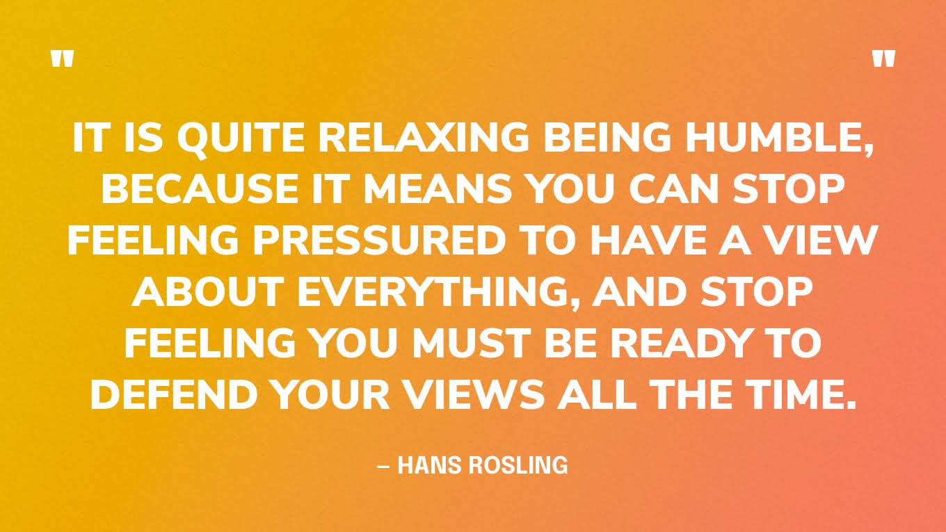 “It is quite relaxing being humble, because it means you can stop feeling pressured to have a view about everything, and stop feeling you must be ready to defend your views all the time.” — Hans Rosling