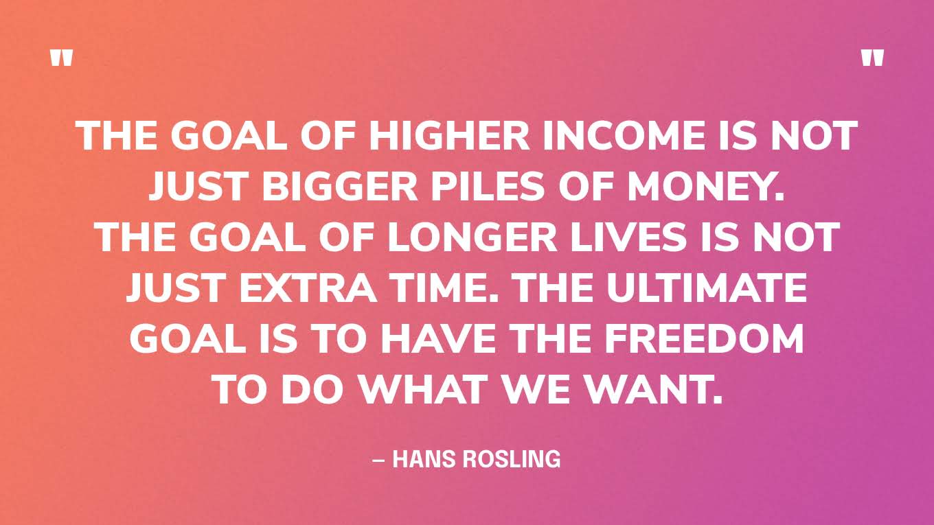 “The goal of higher income is not just bigger piles of money. The goal of longer lives is not just extra time. The ultimate goal is to have the freedom to do what we want.” — Hans Rosling, Factfulness.
