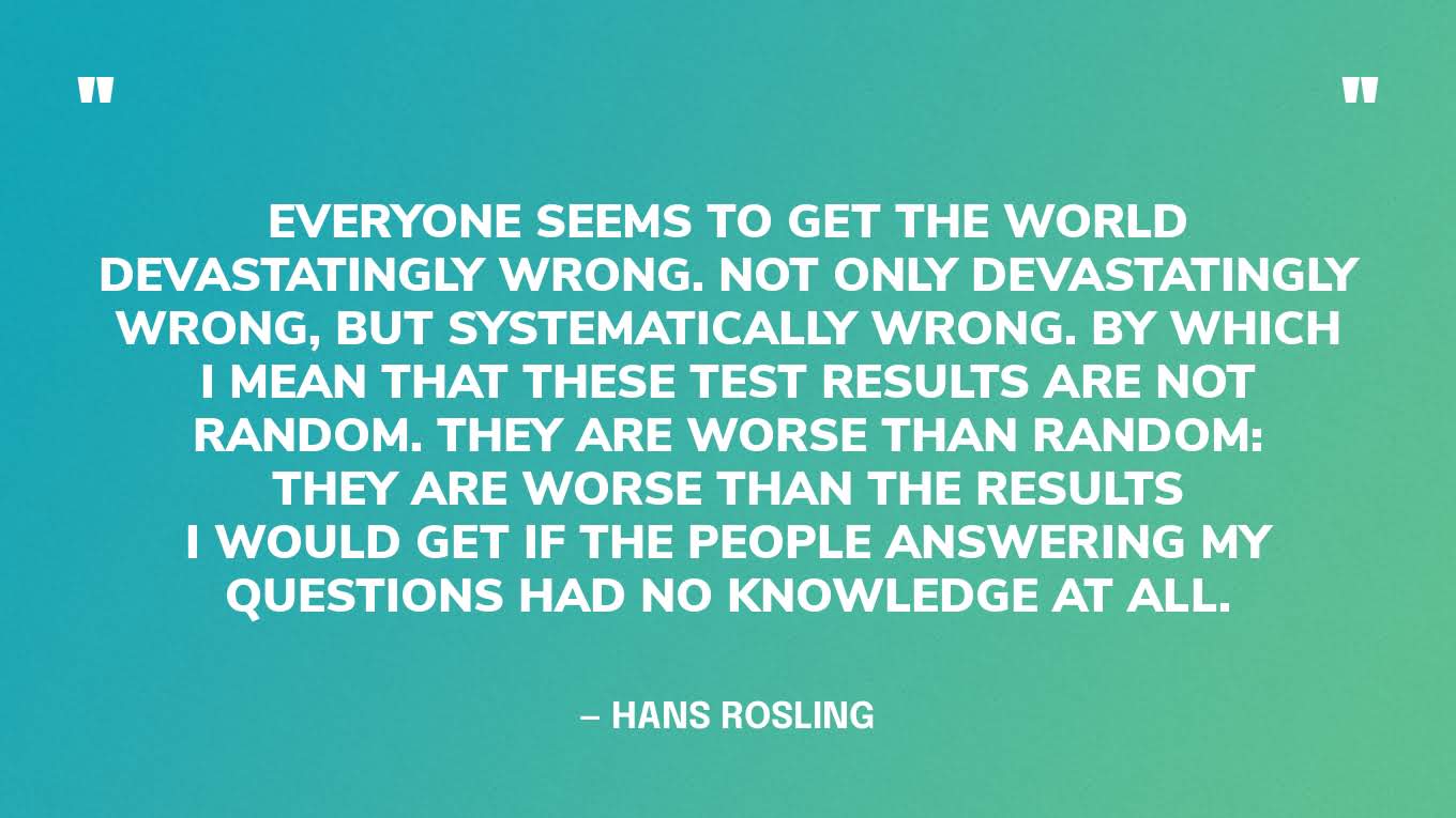 “Everyone seems to get the world devastatingly wrong. Not only devastatingly wrong, but systematically wrong. By which I mean that these test results are not random. They are worse than random: they are worse than the results I would get if the people answering my questions had no knowledge at all.” — Hans Rosling