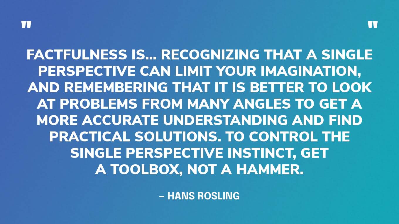“Factfulness is… recognizing that a single perspective can limit your imagination, and remembering that it is better to look at problems from many angles to get a more accurate understanding and find practical solutions. To control the single perspective instinct, get a toolbox, not a hammer. • Test your ideas. Don’t only collect examples that show how excellent your favorite ideas are. Have people who disagree with you test your ideas and find their weaknesses. • Limited expertise. Don’t claim expertise beyond your field: be humble about what you don’t know. Be aware too of the limits of the expertise of others. • Hammers and nails. If you are good with a tool, you may want to use it too often. If you have analyzed a problem in depth, you can end up exaggerating the importance of that problem or of your solution. Remember that no one tool is good for everything. If your favorite idea is a hammer, look for colleagues with screwdrivers, wrenches, and tape measures. Be open to ideas from other fields. • Numbers, but not only numbers. The world cannot be understood without numbers, and it cannot be understood with numbers alone. Love numbers for what they tell you about real lives. • Beware of simple ideas and simple solutions. History is full of visionaries who used simple utopian visions to justify terrible actions. Welcome complexity. Combine ideas. Compromise.”  — Hans Rosling, Factfulness.