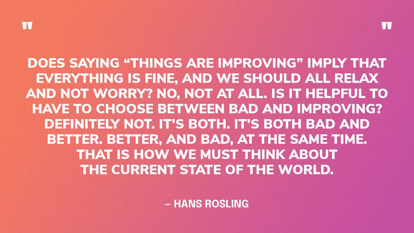 “Does saying “things are improving” imply that everything is fine, and we should all relax and not worry? No, not at all. Is it helpful to have to choose between bad and improving? Definitely not. It's both. It's both bad and better. Better, and bad, at the same time. That is how we must think about the current state of the world.” — Hans Rosling, Factfulness.