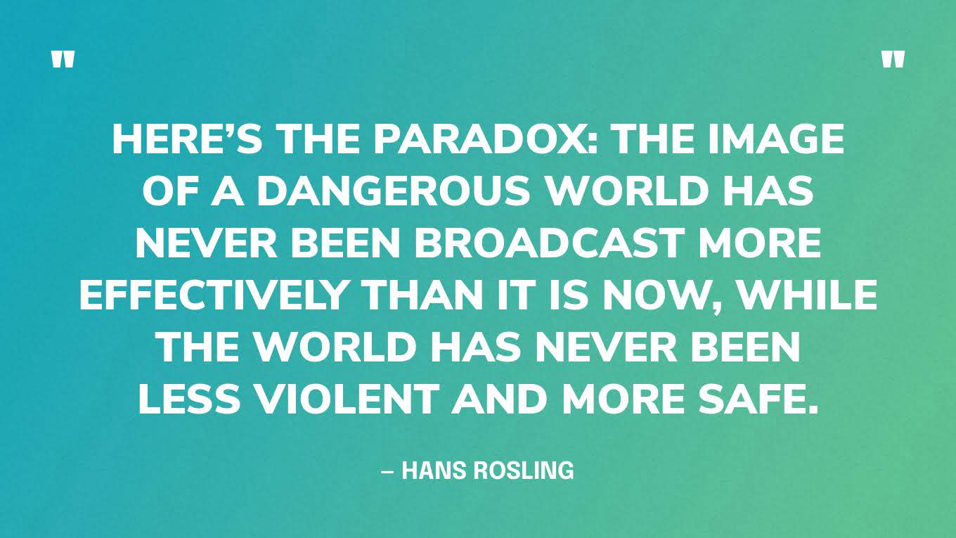 “Here’s the paradox: the image of a dangerous world has never been broadcast more effectively than it is now, while the world has never been less violent and more safe.” — Hans Rosling, Factfulness.