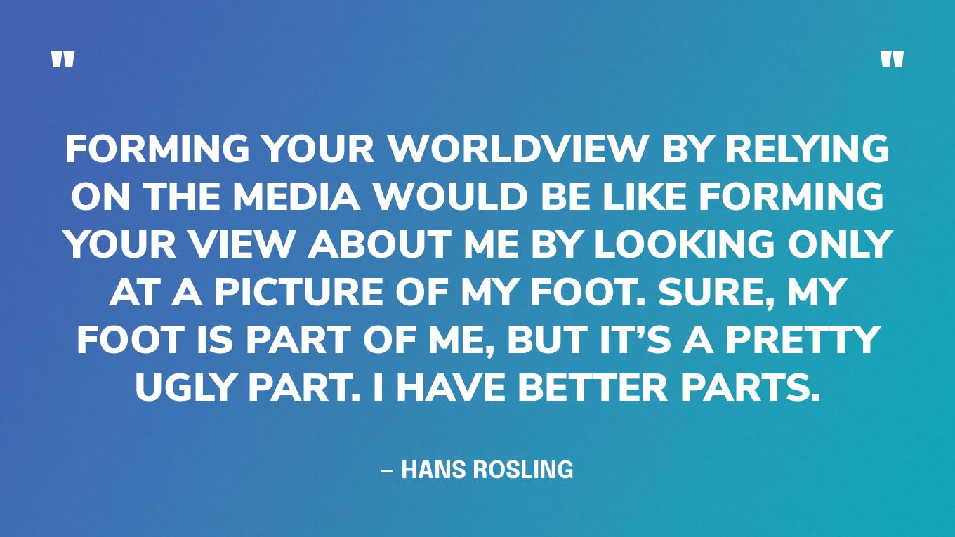 “Forming your worldview by relying on the media would be like forming your view about me by looking only at a picture of my foot. Sure, my foot is part of me, but it’s a pretty ugly part. I have better parts.” — Hans Rosling, Factfulness.