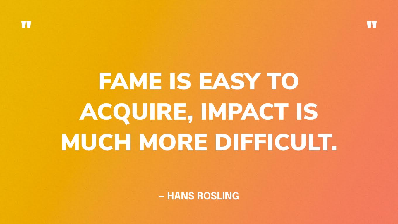 "Fame is easy to acquire, impact is much more difficult.” — Hans Rosling