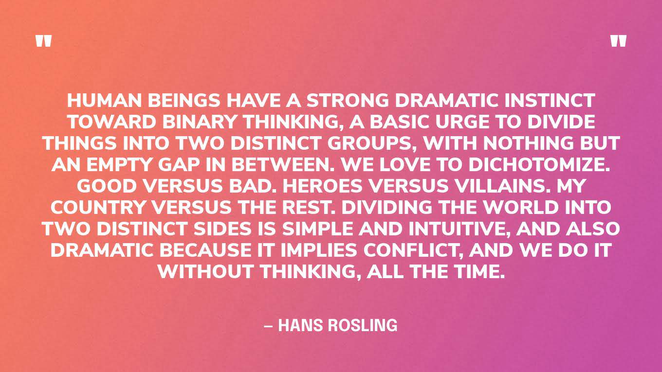 “Human beings have a strong dramatic instinct toward binary thinking, a basic urge to divide things into two distinct groups, with nothing but an empty gap in between. We love to dichotomize. Good versus bad. Heroes versus villains. My country versus the rest. Dividing the world into two distinct sides is simple and intuitive, and also dramatic because it implies conflict, and we do it without thinking, all the time.” ‍— Hans Rosling, Factfulness.
