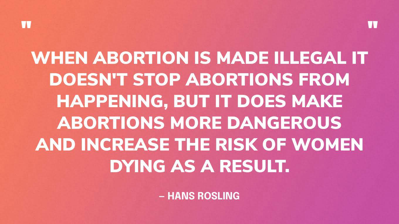 “When abortion is made illegal it doesn't stop abortions from happening, but it does make abortions more dangerous and increase the risk of women dying as a result.” — Hans Rosling, Factfulness.‍