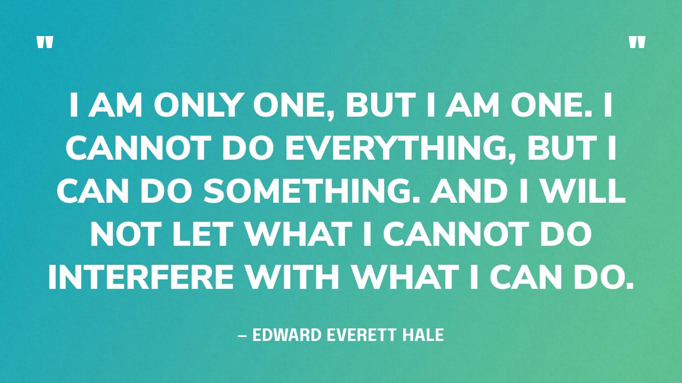 “I am only one, but I am one. I cannot do everything, but I can do something. And I will not let what I cannot do interfere with what I can do.”― Edward Everett Hale‍