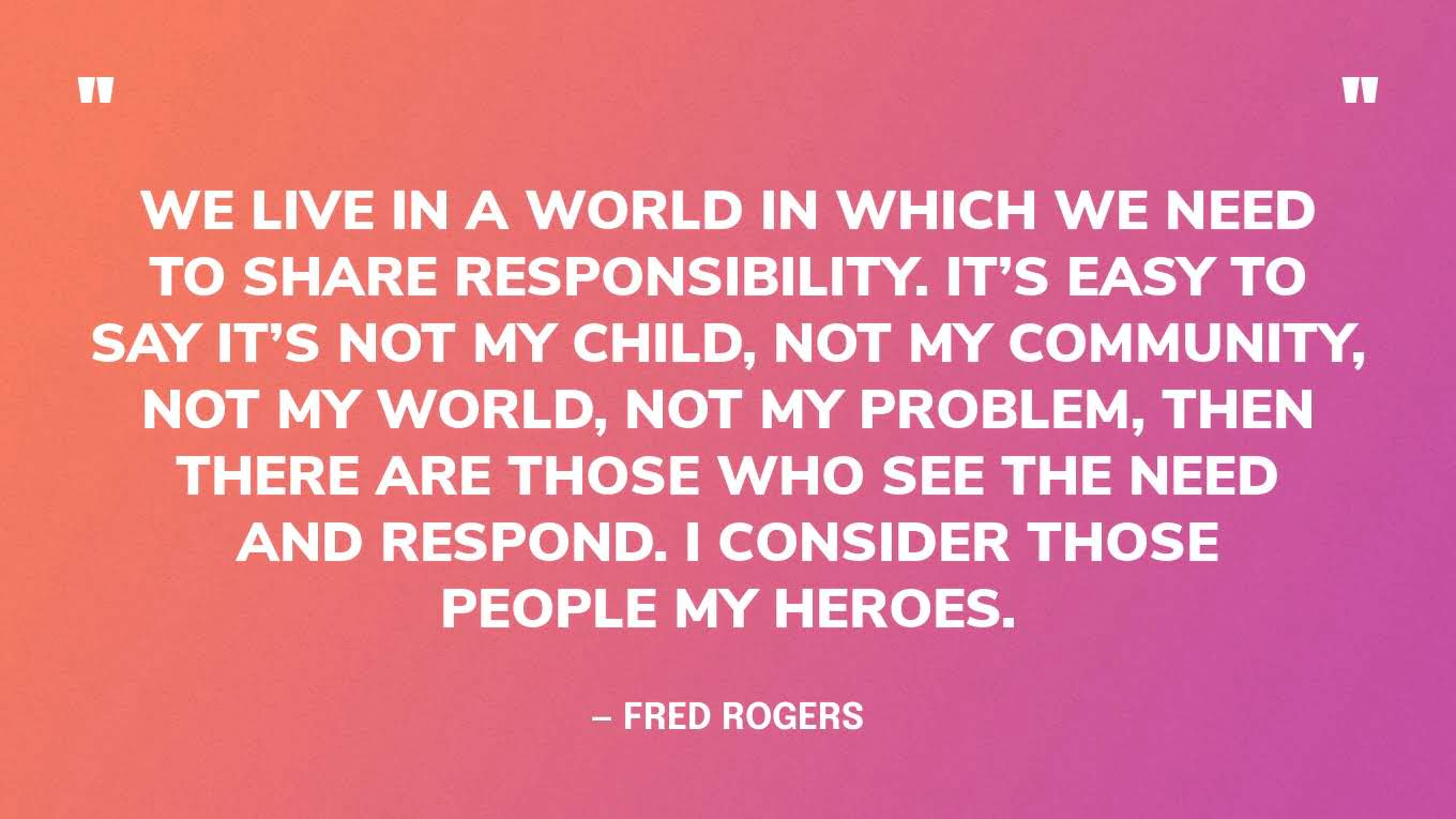 “We live in a world in which we need to share responsibility. It’s easy to say it’s not my child, not my community, not my world, not my problem, then there are those who see the need and respond. I consider those people my heroes.” — Fred Rogers