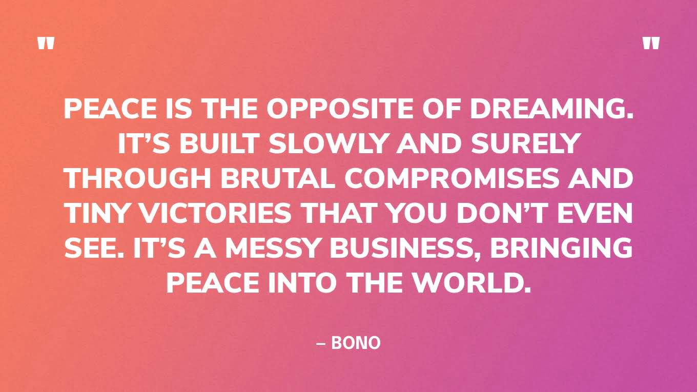 “Peace is the opposite of dreaming. It’s built slowly and surely through brutal compromises and tiny victories that you don’t even see. It’s a messy business, bringing peace into the world.” — Bono, musician & co-founder of Product (RED) and ONE