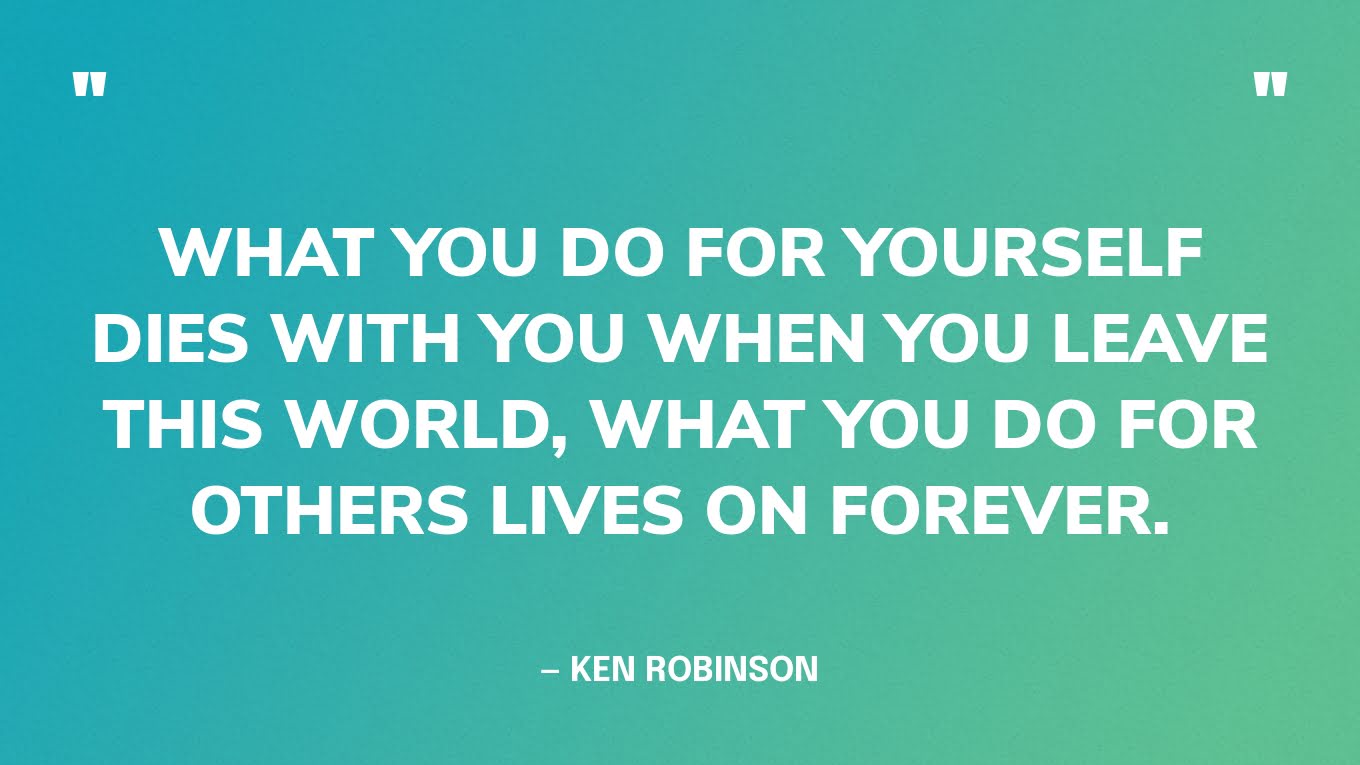 “What you do for yourself dies with you when you leave this world, what you do for others lives on forever.” — Ken Robinson
