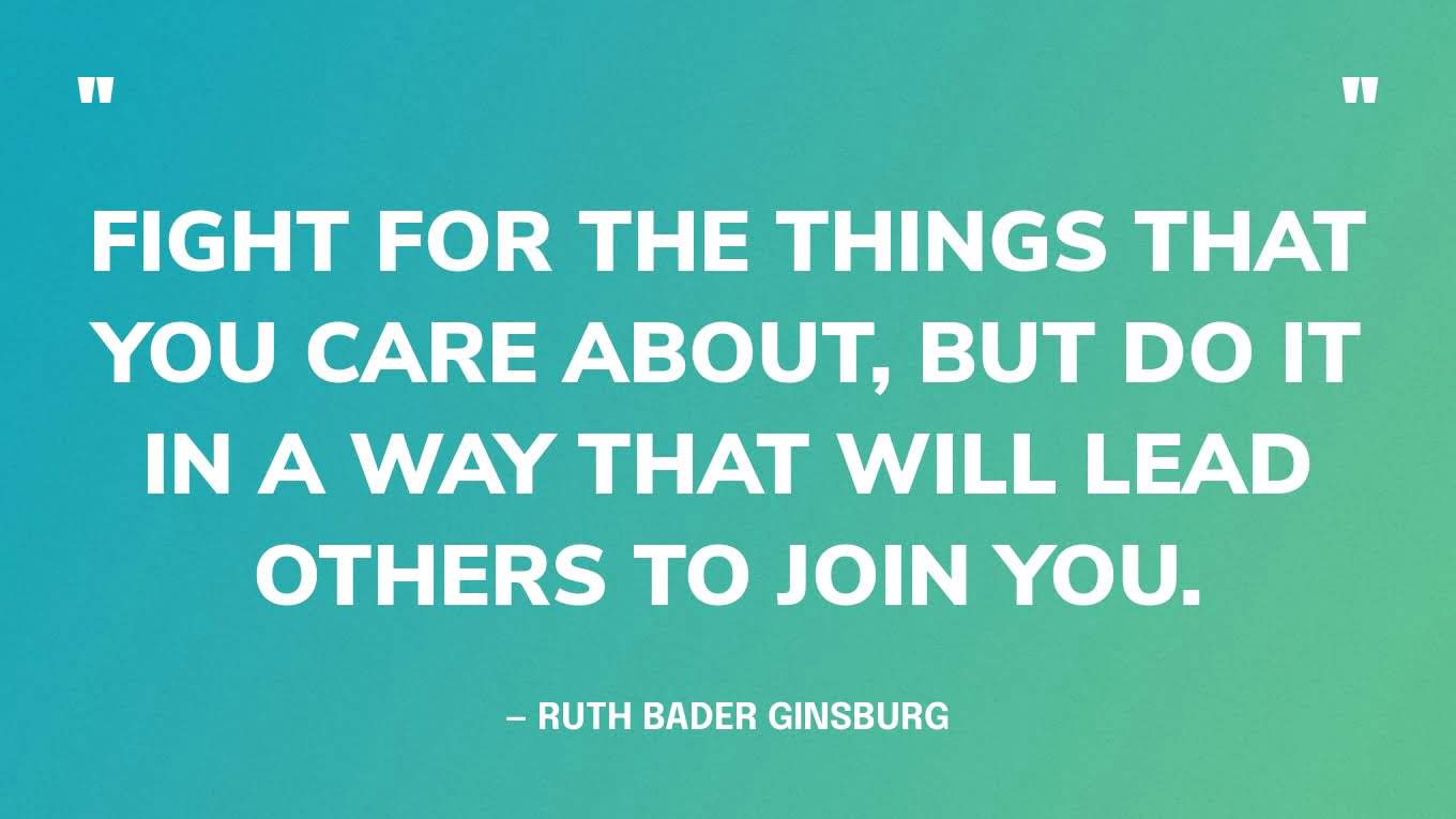 “Fight for the things that you care about, but do it in a way that will lead others to join you.” — Ruth Bader Ginsburg, Former Associate Justice of the Supreme Court of the United States & co-founder of the Women's Rights Project at the ACLU
