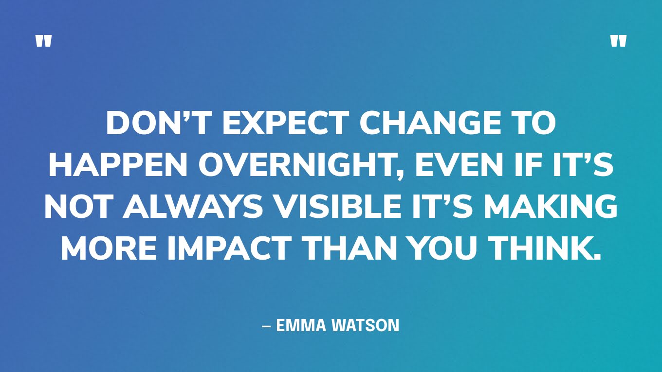 “Don’t expect change to happen overnight, even if it’s not always visible it’s making more impact than you think.” — Emma Watson