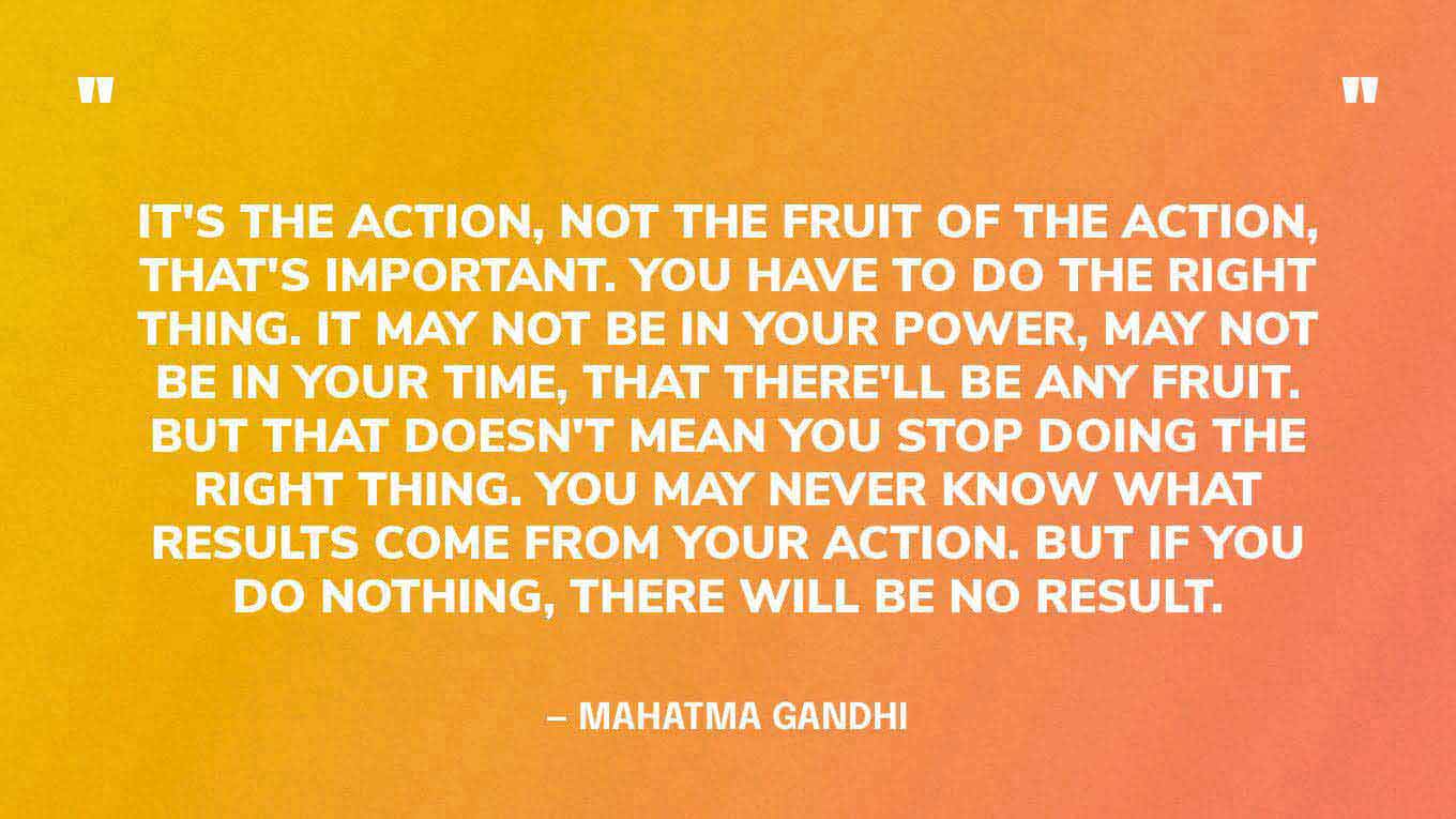 “It's the action, not the fruit of the action, that's important. You have to do the right thing. It may not be in your power, may not be in your time, that there'll be any fruit. But that doesn't mean you stop doing the right thing. You may never know what results come from your action. But if you do nothing, there will be no result.” — Mahatma Gandhi
