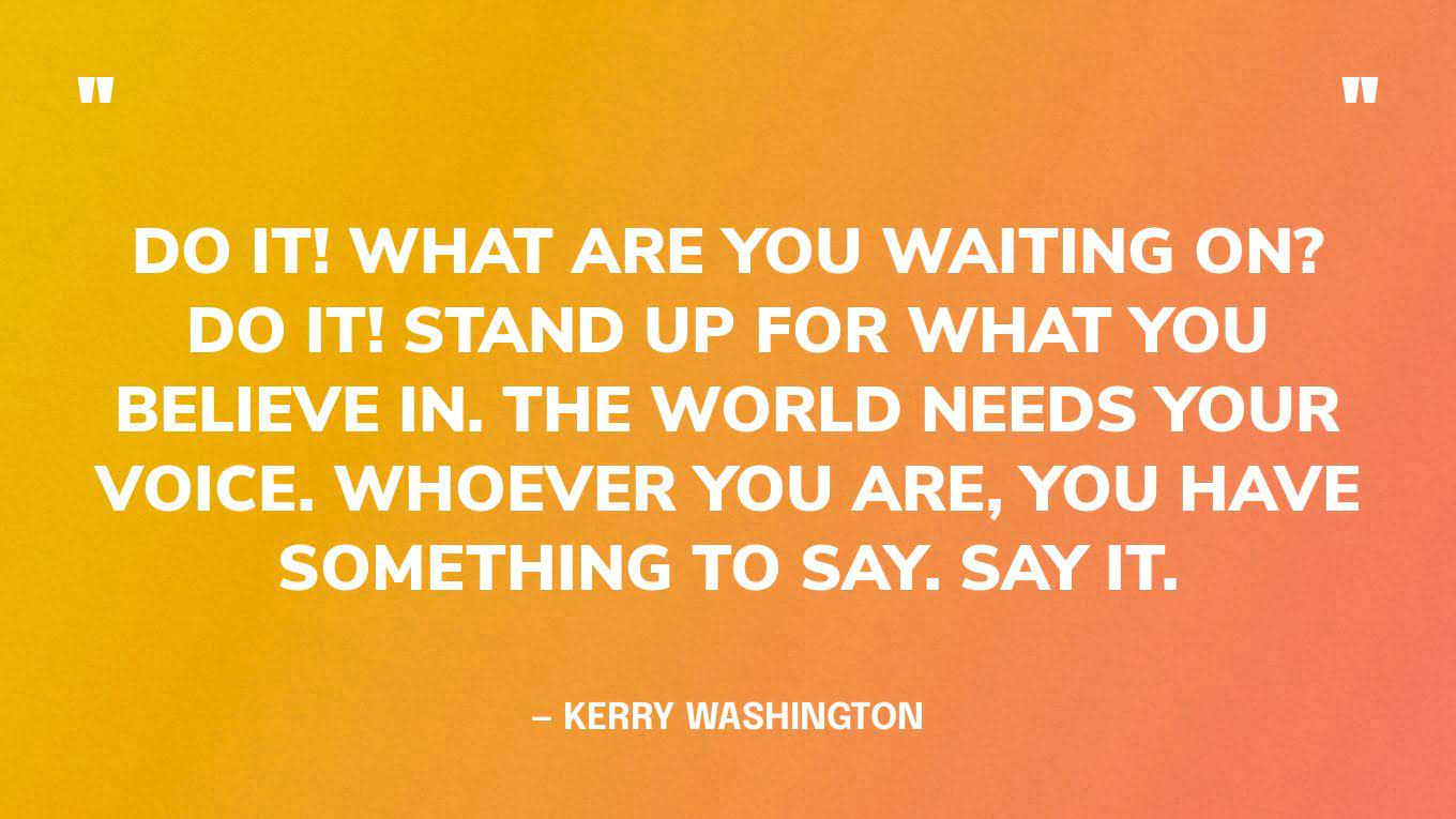 “Do it! What are you waiting on? Do it! Stand up for what you believe in. The world needs your voice. Whoever you are, you have something to say. Say it.” — Kerry Washington, American actress, director, and activist