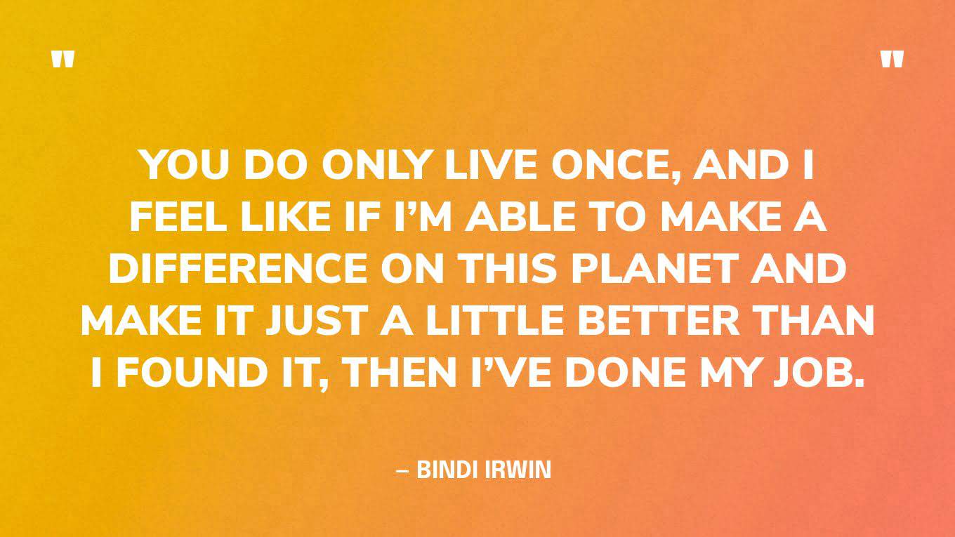 “You do only live once, and I feel like if I’m able to make a difference on this planet and make it just a little better than I found it, then I’ve done my job.” — Bindi Irwin 
