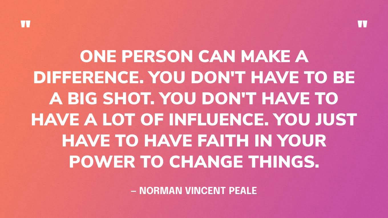 “One person can make a difference. You don't have to be a big shot. You don't have to have a lot of influence. You just have to have faith in your power to change things.” — Norman Vincent Peale