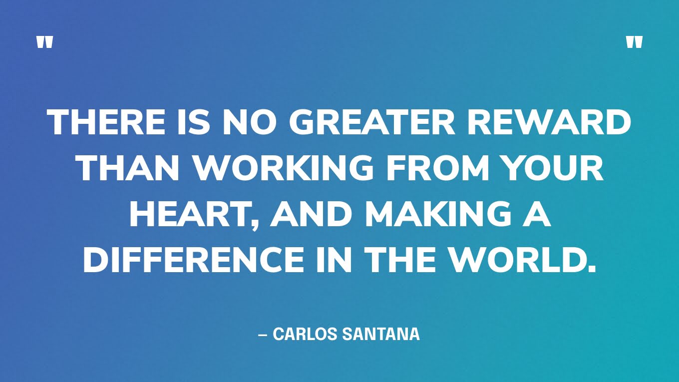“There is no greater reward than working from your heart, and making a difference in the world.” — Carlos Santana