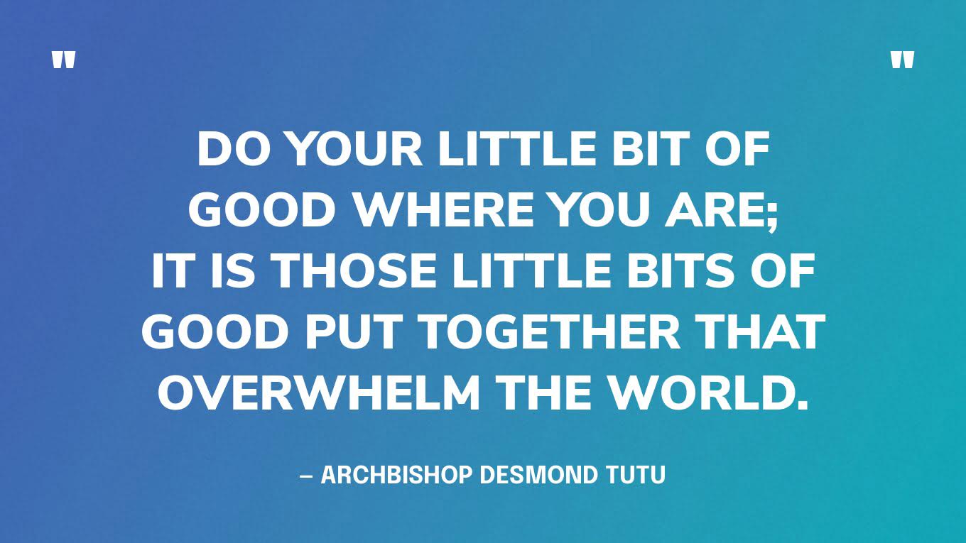 “Do your little bit of good where you are; it is those little bits of good put together that overwhelm the world.” — Archbishop Desmond Tutu, South African Anglican bishop & human rights and anti-apartheid activist