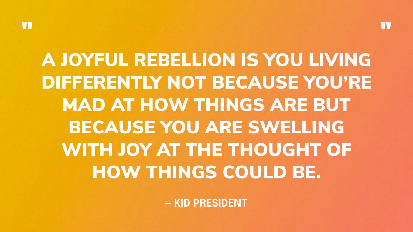 “A joyful rebellion is you living differently not because you’re mad at how things are but because you are swelling with joy at the thought of how things could be.” — Kid President