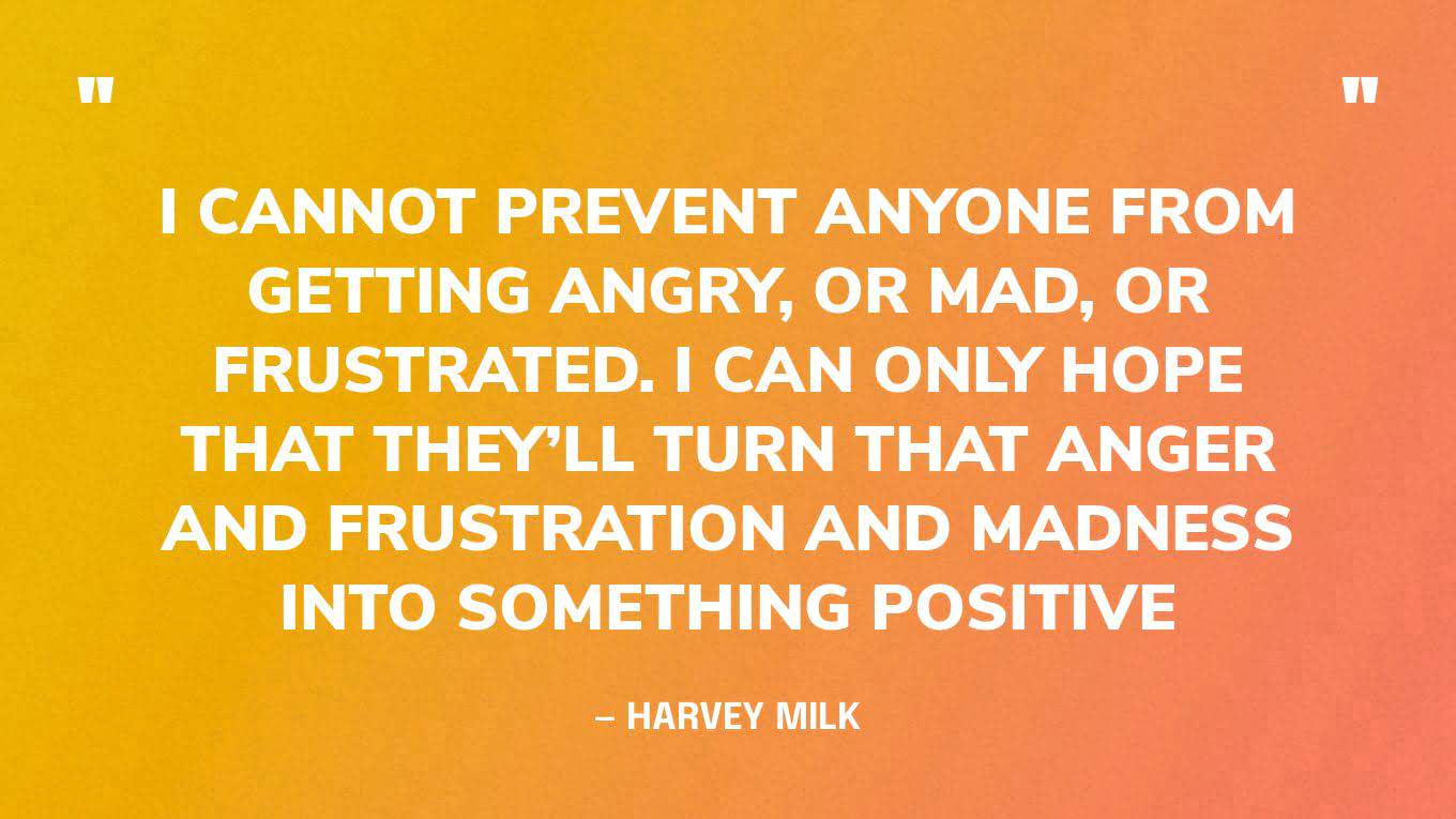 “I cannot prevent anyone from getting angry, or mad, or frustrated. I can only hope that they’ll turn that anger and frustration and madness into something positive” — Harvey Milk, first openly gay elected official in California