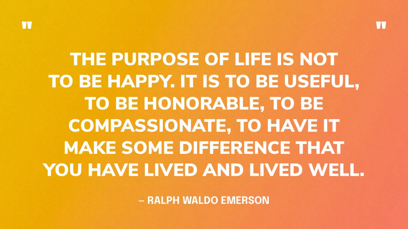 “The purpose of life is not to be happy. It is to be useful, to be honorable, to be compassionate, to have it make some difference that you have lived and lived well.” — Ralph Waldo Emerson