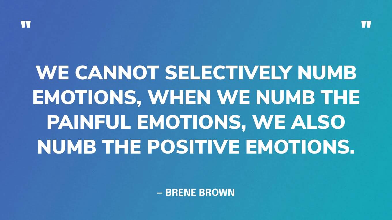 “We cannot selectively numb emotions, when we numb the painful emotions, we also numb the positive emotions.” — Brene Brown