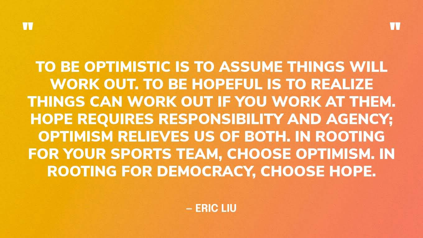 “To be optimistic is to assume things will work out. To be hopeful is to realize things can work out if you work at them. Hope requires responsibility and agency; optimism relieves us of both. In rooting for your sports team, choose optimism. In rooting for democracy, choose hope.” — Eric Liu