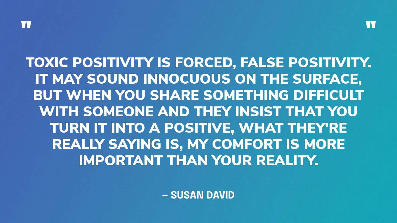 “Toxic positivity is forced, false positivity. It may sound innocuous on the surface, but when you share something difficult with someone and they insist that you turn it into a positive, what they're really saying is, My comfort is more important than your reality.”— Dr. Susan David, on Brené Brown’s podcast, Dare To Lead