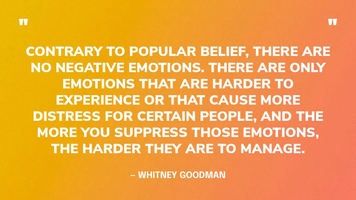 “Contrary to popular belief, there are no negative emotions. There are only emotions that are harder to experience or that cause more distress for certain people, and the more you suppress those emotions, the harder they are to manage.” — Whitney Goodman, Toxic Positivity: Keeping It Real in a World Obsessed with Being Happy