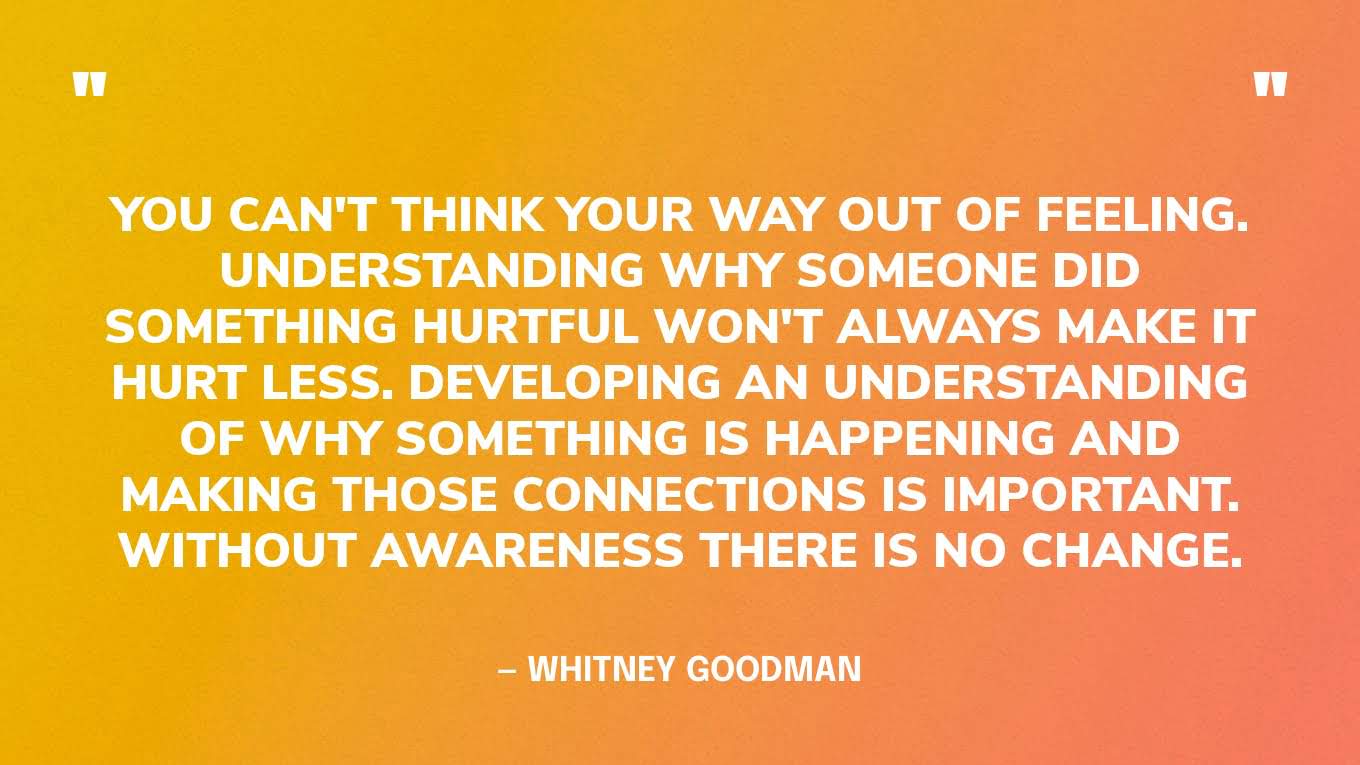 “You can't think your way out of feeling. Understanding why someone did something hurtful won't always make it hurt less. Developing an understanding of why something is happening and making those connections is important. Without awareness there is no change.” — Whitney Goodman