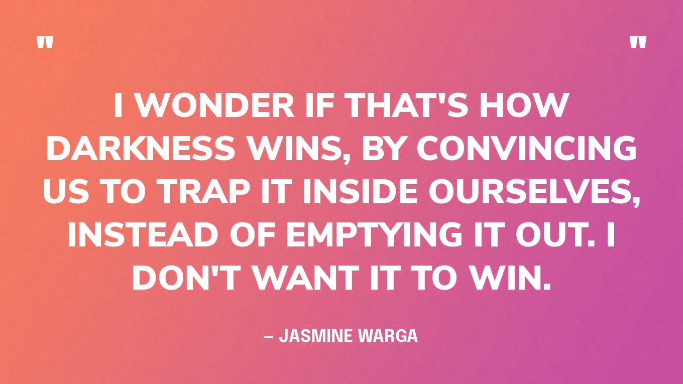 “I wonder if that's how darkness wins, by convincing us to trap it inside ourselves, instead of emptying it out. I don't want it to win.” — Jasmine Warga