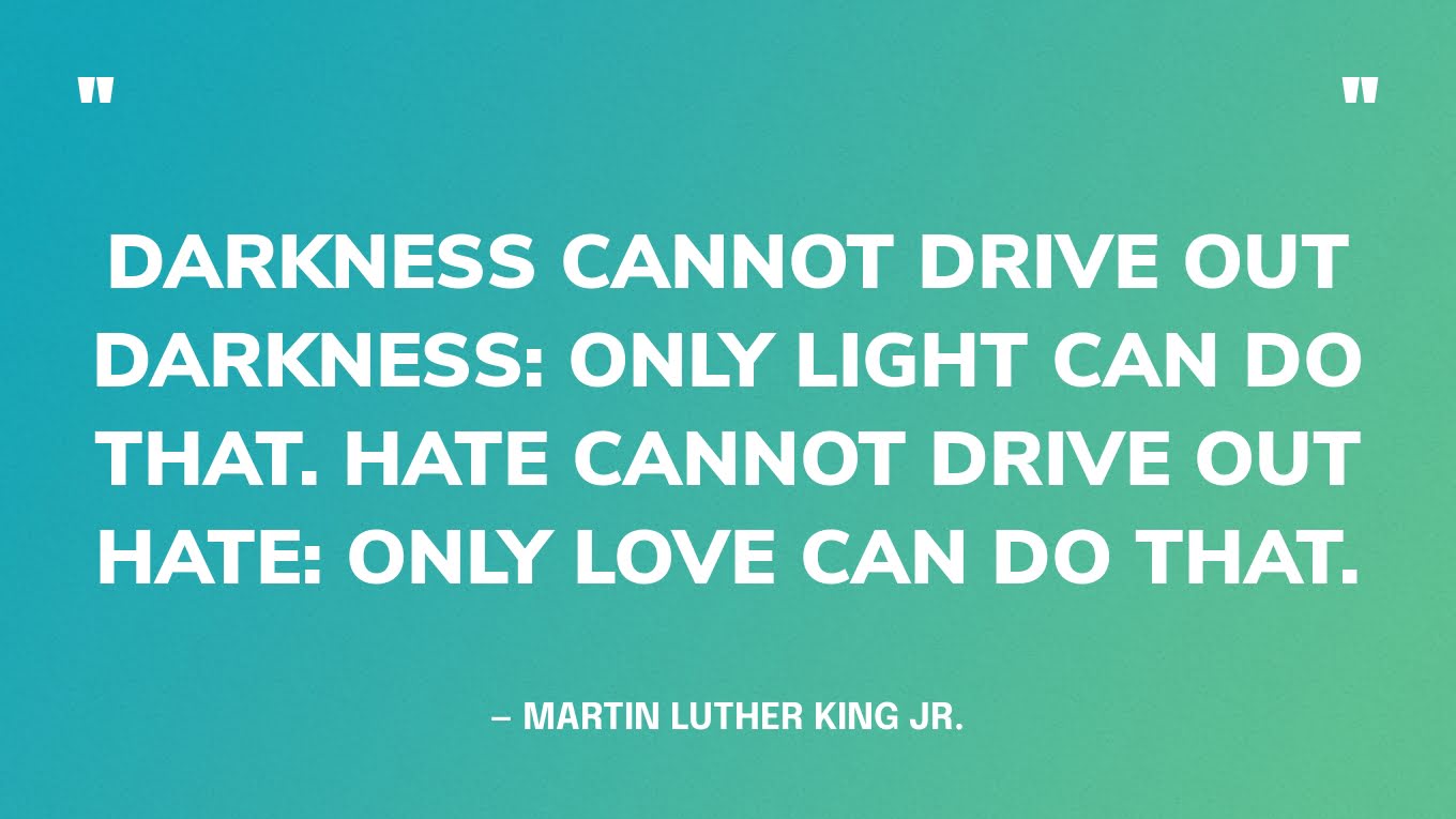 “Darkness cannot drive out darkness: only light can do that. Hate cannot drive out hate: only love can do that.” — Martin Luther King Jr.
