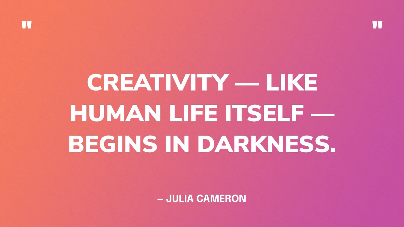 “Creativity — like human life itself — begins in darkness.”— Julia Cameron