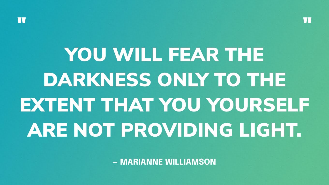 “You will fear the darkness only to the extent that you yourself are not providing light.” — Marianne Williamson