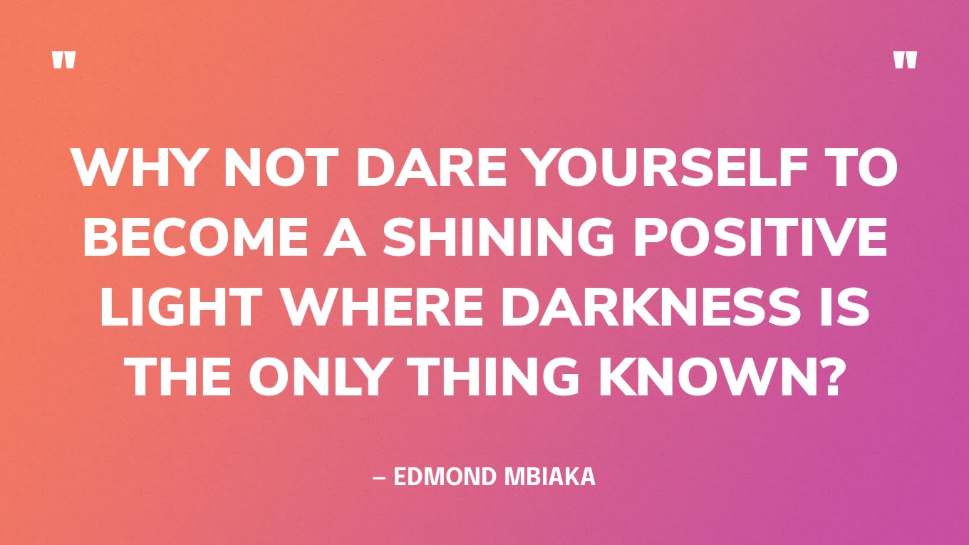 “Why not dare yourself to become a shining positive light where darkness is the only thing known?” — Edmond Mbiaka