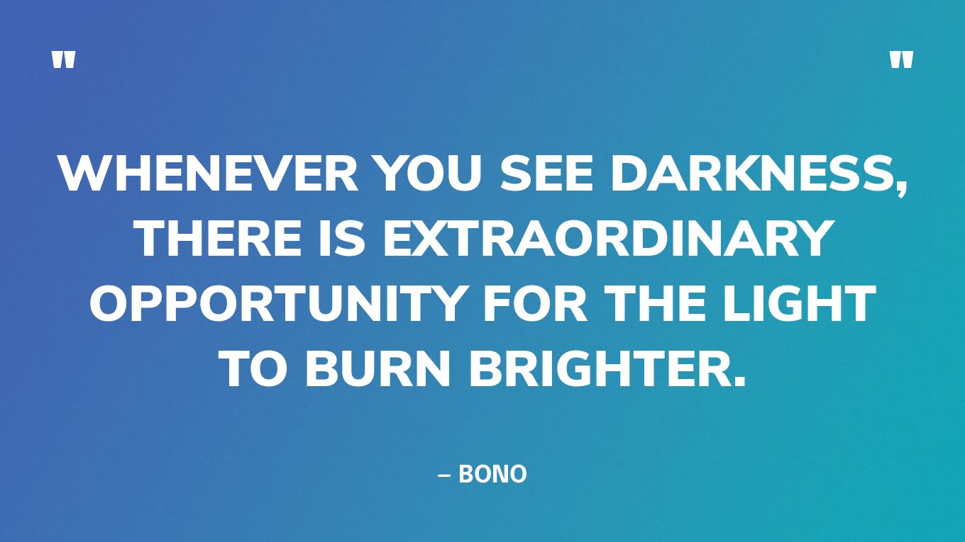 “Whenever you see darkness, there is extraordinary opportunity for the light to burn brighter.” — Bono
