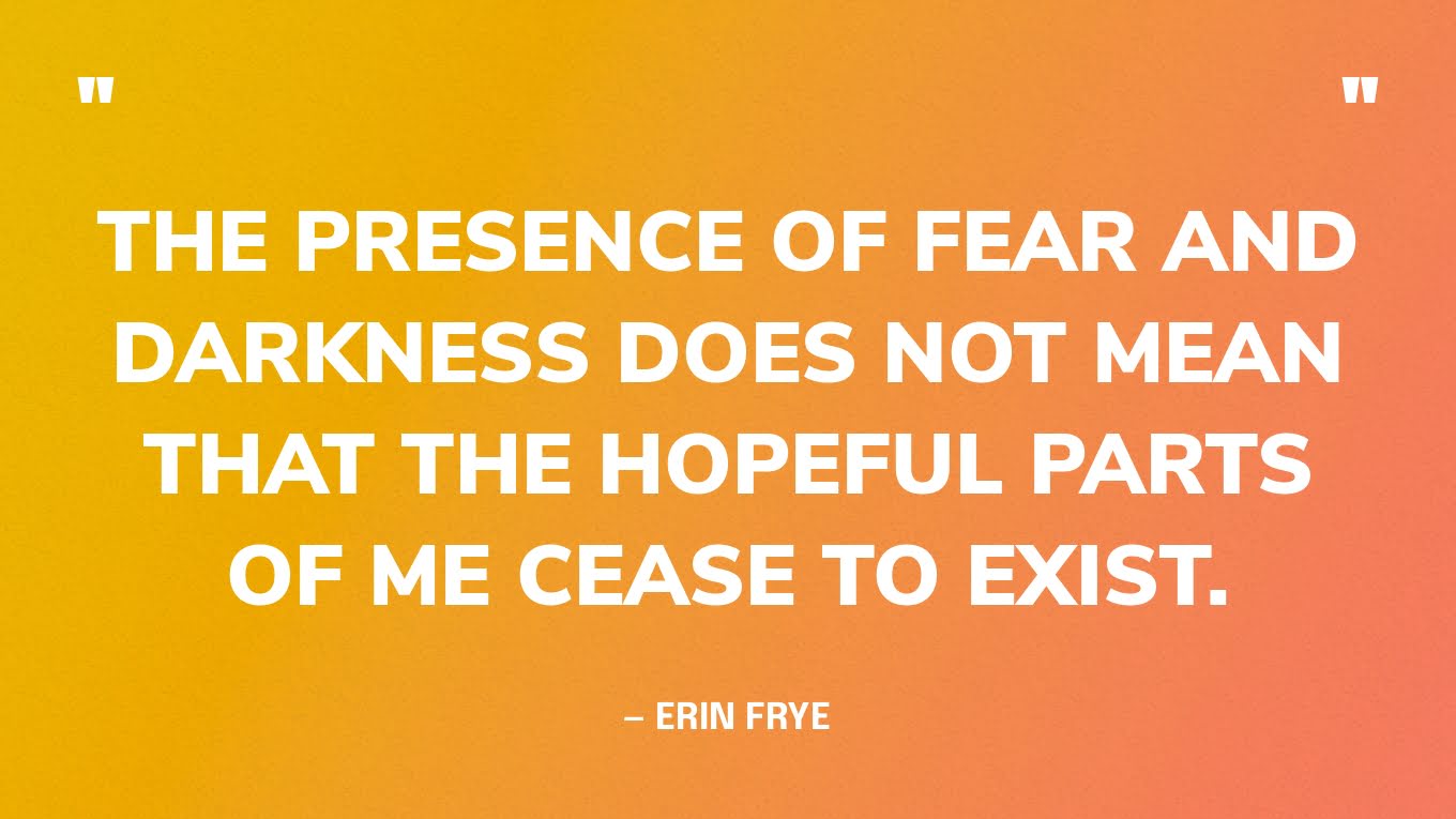 “The presence of fear and darkness does not mean that the hopeful parts of me cease to exist.” — Erin Frye, https://twloha.com/blog/please-be-patient/