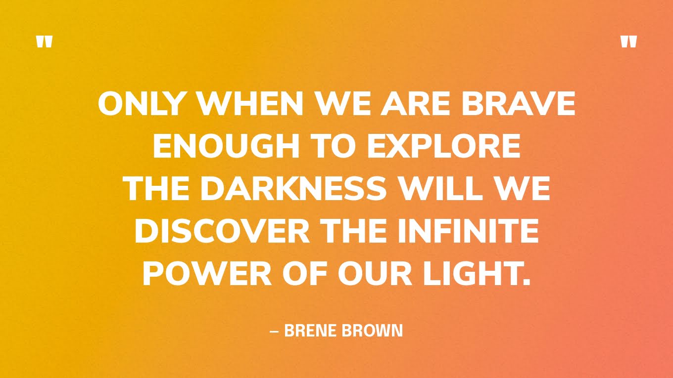 “Only when we are brave enough to explore the darkness will we discover the infinite power of our light.” — Brene Brown