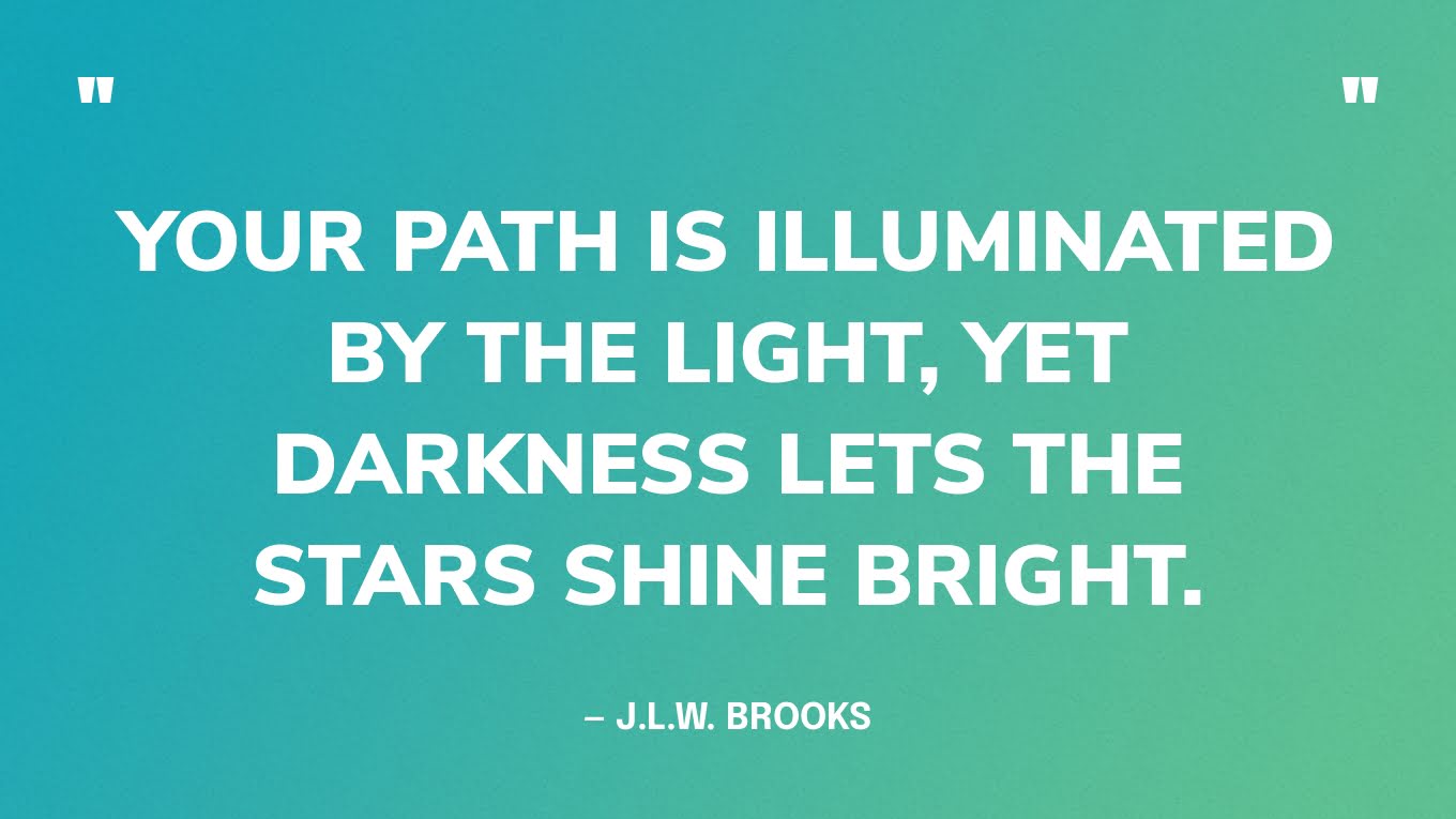 “Your path is illuminated by the light, yet darkness lets the stars shine bright.” — J.L.W. Brooks