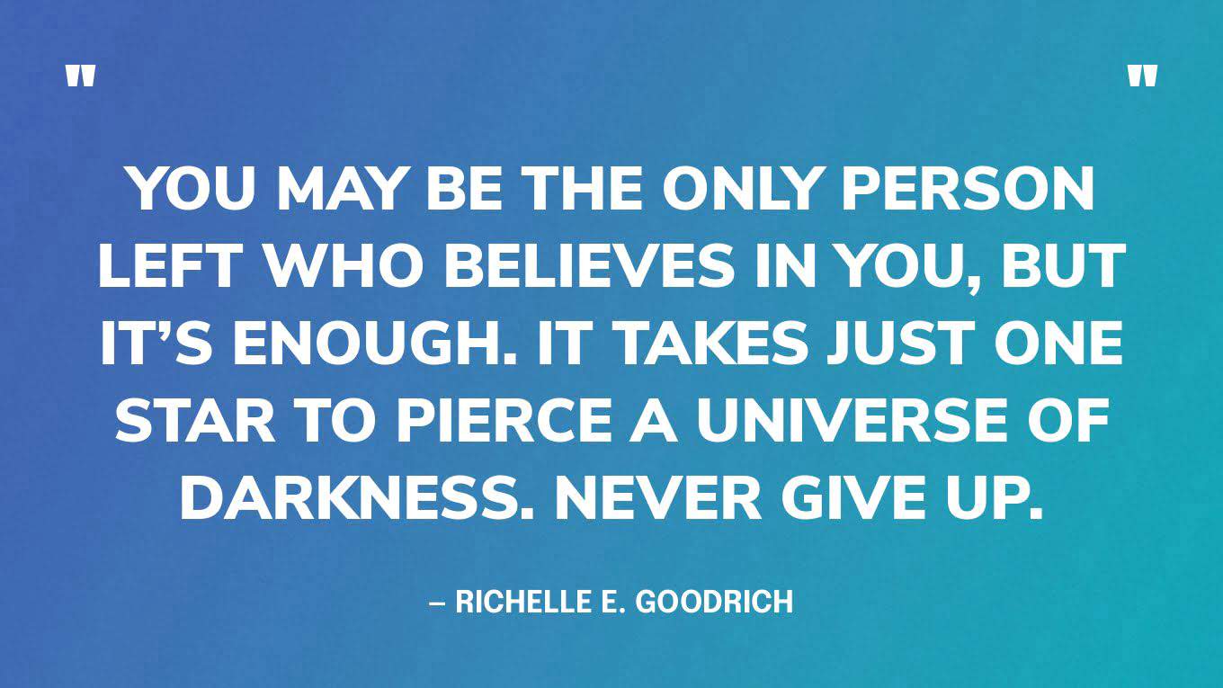 “You may be the only person left who believes in you, but it’s enough. It takes just one star to pierce a universe of darkness. Never give up.” — Richelle E. Goodrich