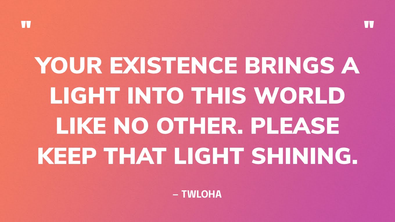 “Your existence brings a light into this world like no other. Please keep that light shining.” — TWLOHA