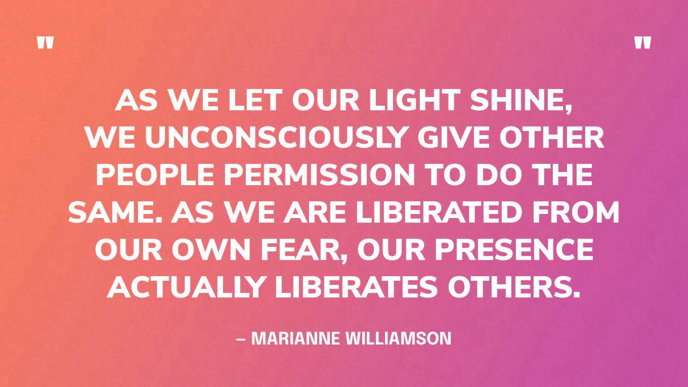 “As we let our light shine, we unconsciously give other people permission to do the same. As we are liberated from our own fear, our presence actually liberates others.” — Marianne Williamson