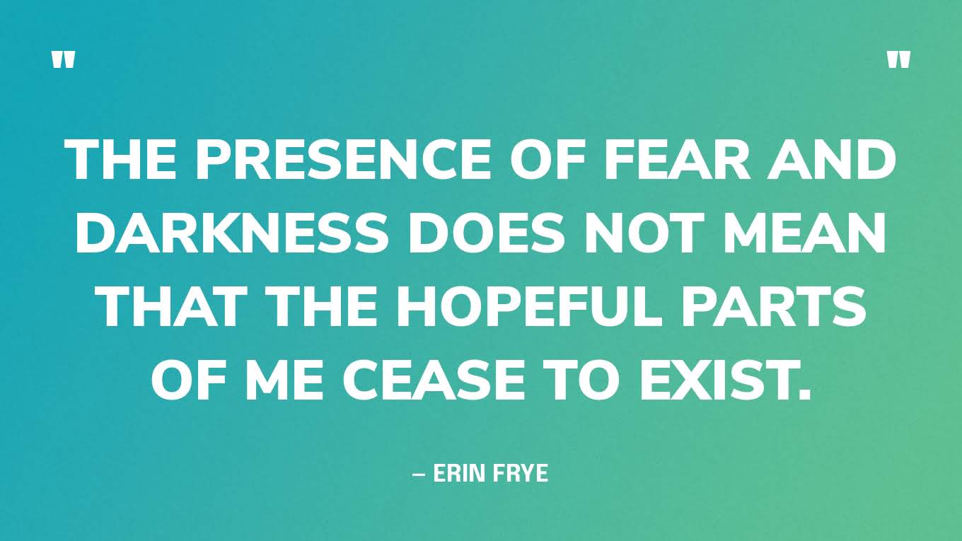 “The presence of fear and darkness does not mean that the hopeful parts of me cease to exist.”— Erin Frye, on an article for TWLOHA.