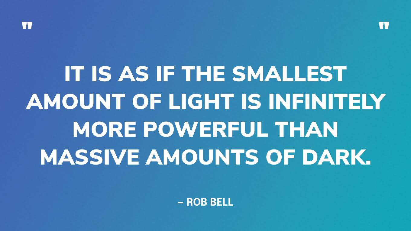 “It is as if the smallest amount of light is infinitely more powerful than massive amounts of dark.” — Rob Bell